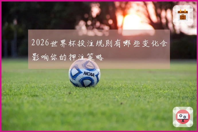 2026世界杯投注规则有哪些变化会影响你的押注策略