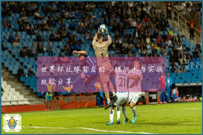 世界杯让球背后的心理战术与实战经验分享