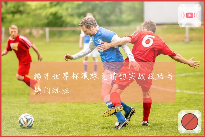 揭开世界杯滚球竞猜的实战技巧与热门玩法