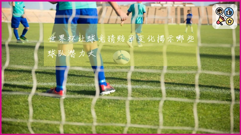 世界杯让球竞猜赔率变化揭示哪些球队潜力大