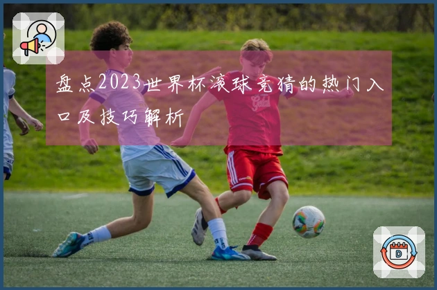 盘点2023世界杯滚球竞猜的热门入口及技巧解析