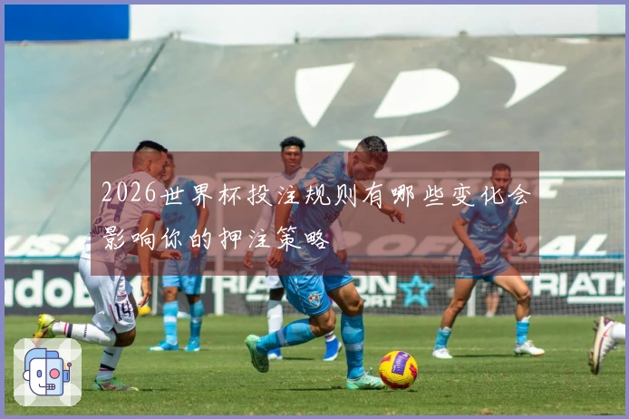 2026世界杯投注规则有哪些变化会影响你的押注策略